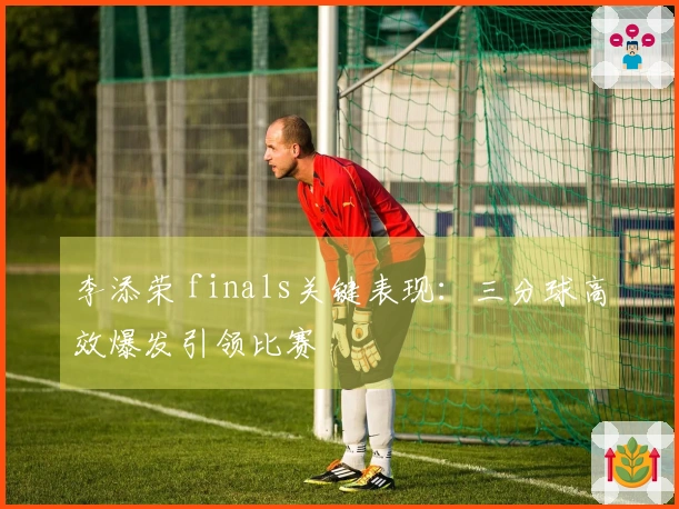 李添荣 finals关键表现：三分球高效爆发引领比赛