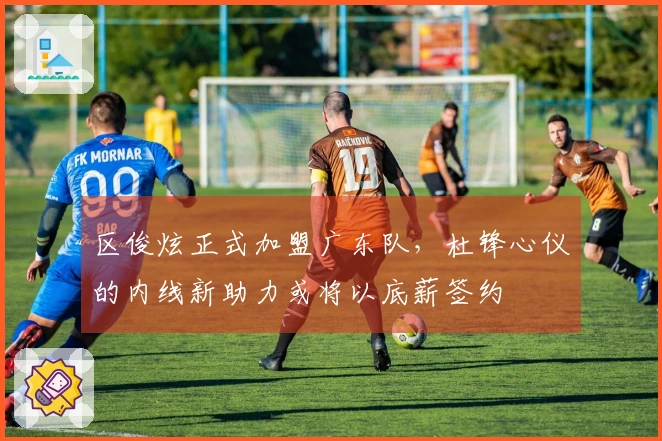 区俊炫正式加盟广东队，杜锋心仪的内线新助力或将以底薪签约
