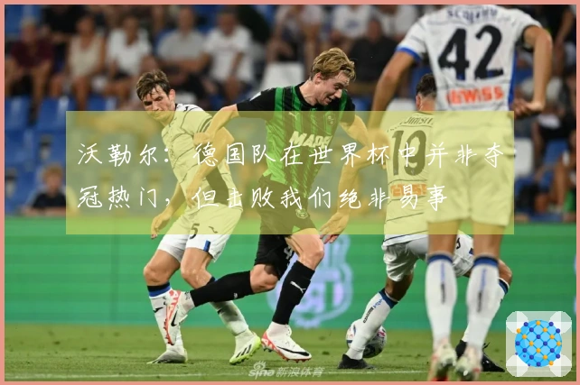 沃勒尔：德国队在世界杯中并非夺冠热门，但击败我们绝非易事