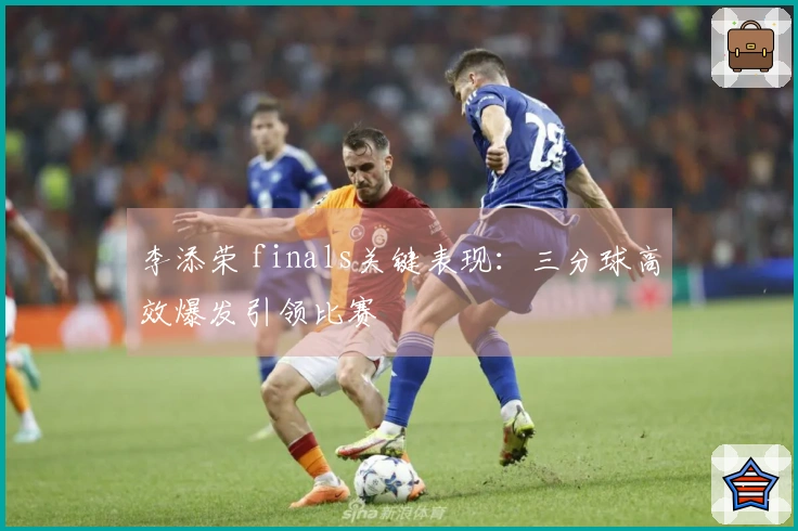 李添荣 finals关键表现：三分球高效爆发引领比赛