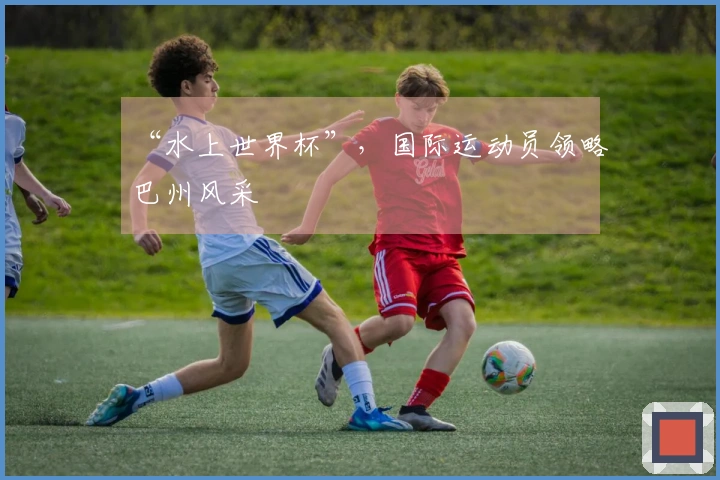 “水上世界杯”，国际运动员领略巴州风采